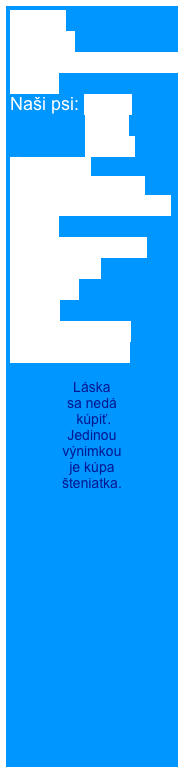 Home
Novinky
Rodézsky ridgeback
O nás
Naši psi: Cathy
               Berry
               Elisha
Šteniatka  
Šteniatko od nás 
Úspechy našej CHS  
BARF
Ridgeback shop
Fotogaléria
Kontakt
Linky
Kniha návštev
RR na adopciu

Láska 
sa nedá
 kúpiť. 
Jedinou 
výnimkou 
je kúpa 
šteniatka.

