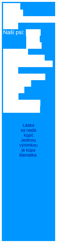 Home
Novinky
Rodézsky ridgeback
O nás
Naši psi: Cathy
               Berry
               Elisha
Šteniatka  
Šteniatko od nás 
Úspechy našej CHS  
BARF
Ridgeback shop
Fotogaléria
Kontakt
Linky
Kniha návštev
RR na adopciu


Láska 
sa nedá
 kúpiť. 
Jedinou 
výnimkou 
je kúpa 
šteniatka.

